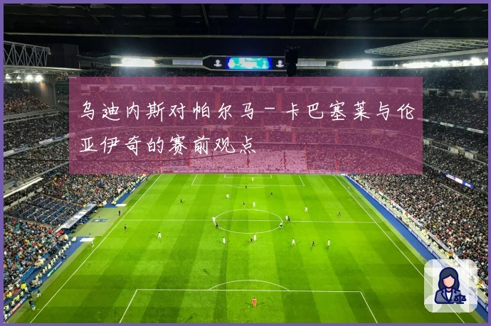 乌迪内斯对帕尔马 - 卡巴塞莱与伦亚伊奇的赛前观点