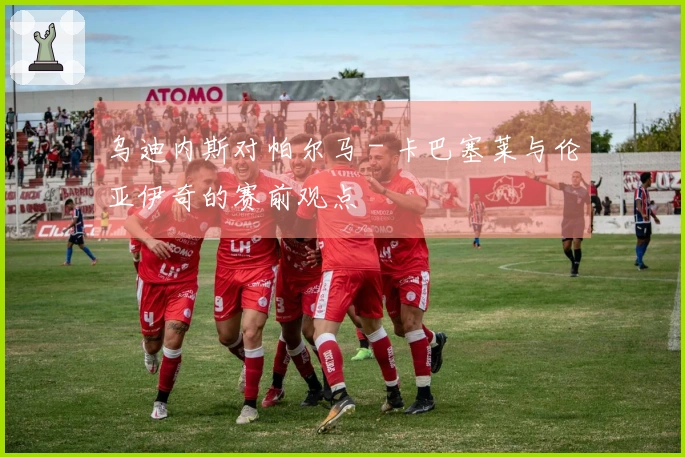 乌迪内斯对帕尔马 - 卡巴塞莱与伦亚伊奇的赛前观点