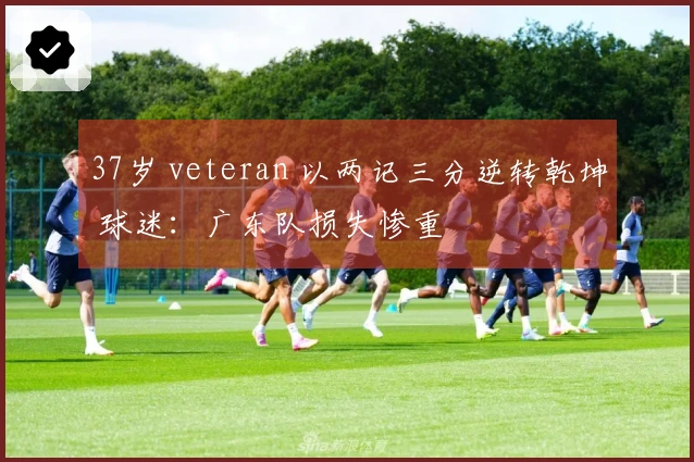 37岁 veteran 以两记三分逆转乾坤 球迷：广东队损失惨重