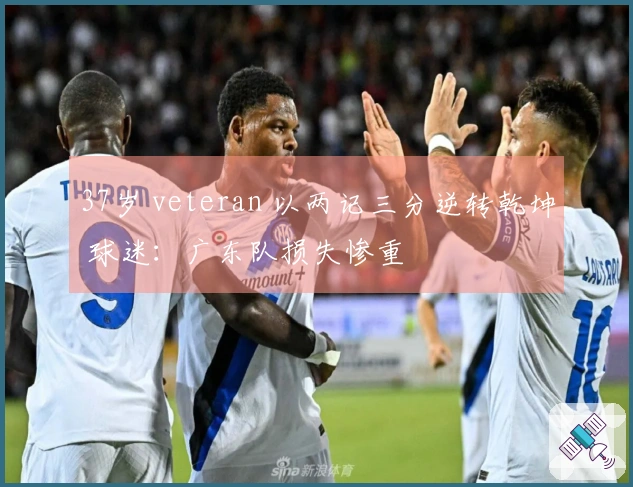 37岁 veteran 以两记三分逆转乾坤 球迷：广东队损失惨重