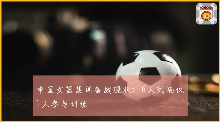 中国女篮集训备战现状：6人到场仅1人参与训练